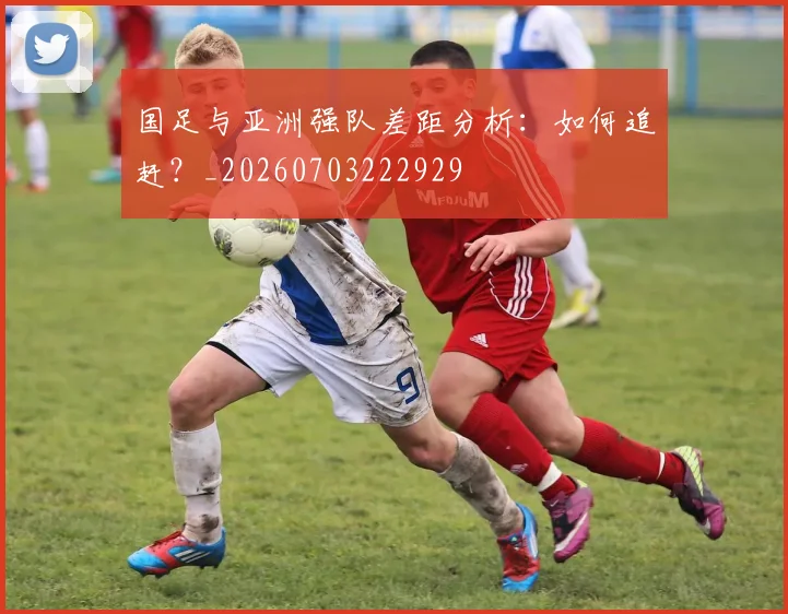 国足与亚洲强队差距分析：如何追赶？_20260703222929