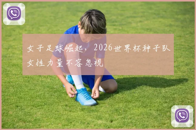 女子足球崛起，2026世界杯种子队女性力量不容忽视