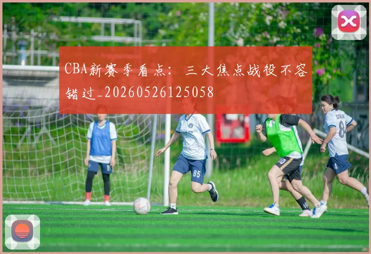 CBA新赛季看点：三大焦点战役不容错过_20260526125058