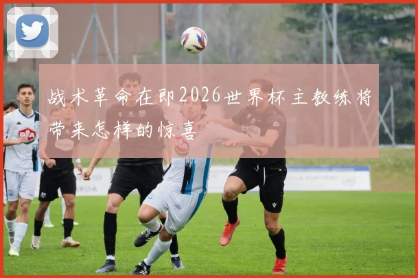 战术革命在即2026世界杯主教练将带来怎样的惊喜