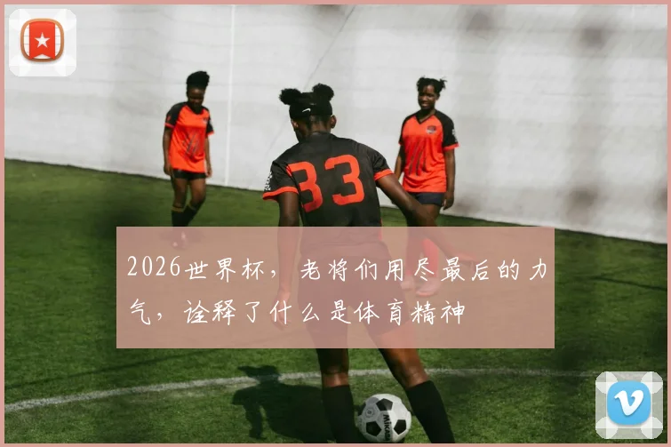 2026世界杯，老将们用尽最后的力气，诠释了什么是体育精神