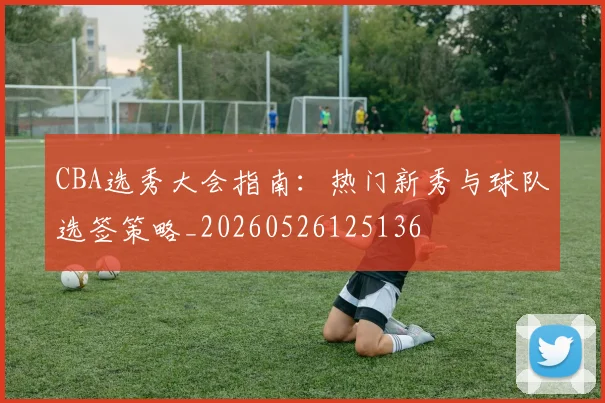CBA选秀大会指南:热门新秀与球队选签策略_20260526125136