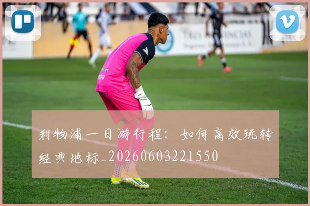 利物浦一日游行程：如何高效玩转经典地标_20260603221550