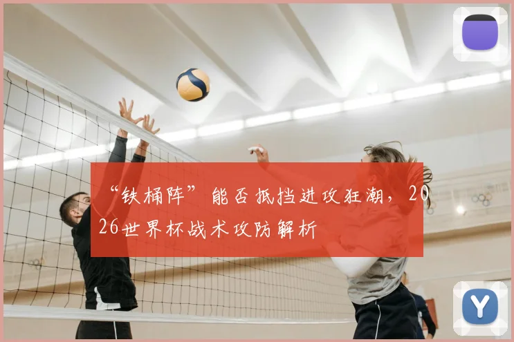 “铁桶阵”能否抵挡进攻狂潮，2026世界杯战术攻防解析