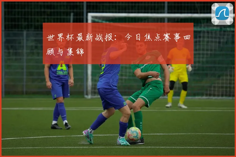世界杯最新战报：今日焦点赛事回顾与集锦