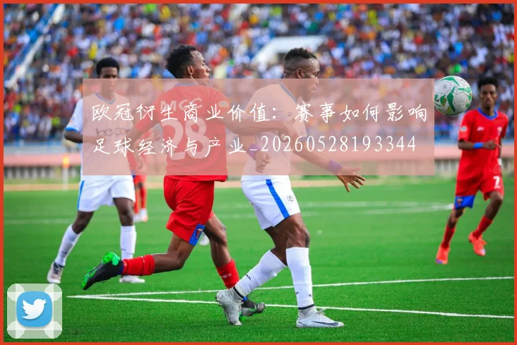 欧冠衍生商业价值：赛事如何影响足球经济与产业_20260528193344