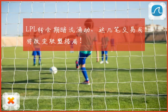 LPL转会期暗流涌动，这几笔交易或将改变联盟格局！