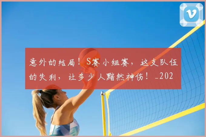 意外的结局！S赛小组赛，这支队伍的失利，让多少人黯然神伤！_20260704174500