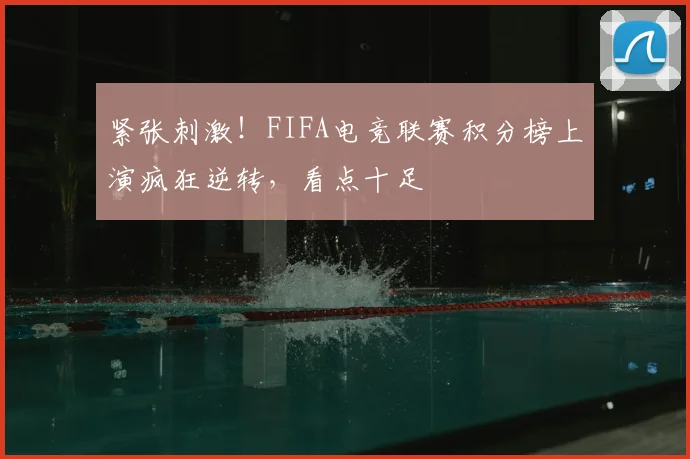 紧张刺激！FIFA电竞联赛积分榜上演疯狂逆转，看点十足