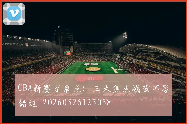 CBA新赛季看点：三大焦点战役不容错过_20260526125058