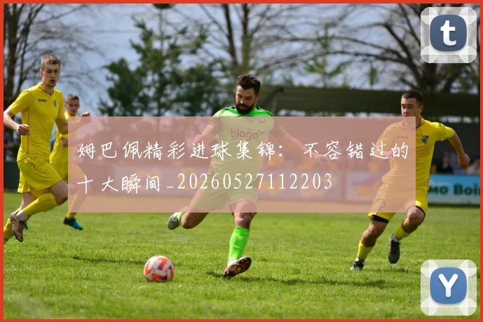 姆巴佩精彩进球集锦：不容错过的十大瞬间_20260527112203