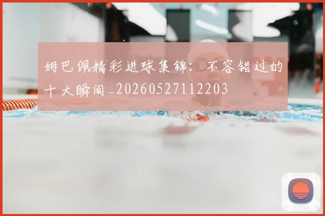 姆巴佩精彩进球集锦：不容错过的十大瞬间_20260527112203