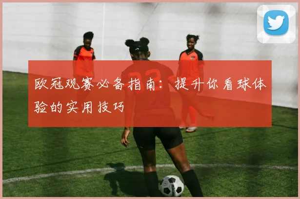 欧冠观赛必备指南：提升你看球体验的实用技巧