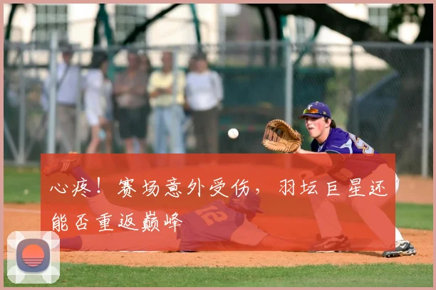 心疼!赛场意外受伤,羽坛巨星还能否重返巅峰