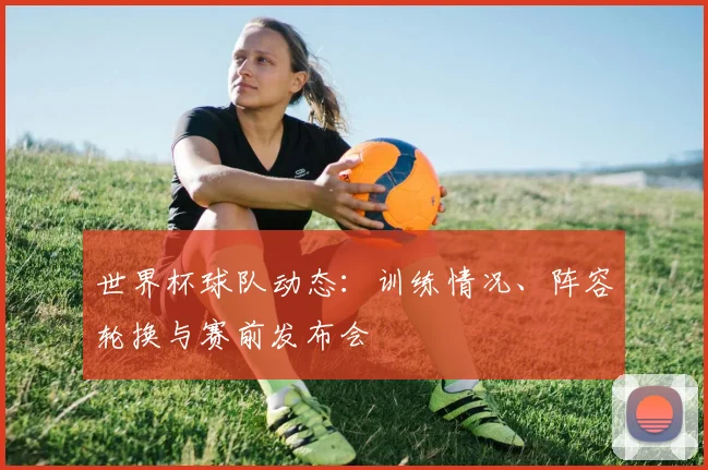 世界杯球队动态：训练情况、阵容轮换与赛前发布会