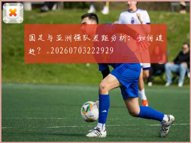 国足与亚洲强队差距分析：如何追赶？_20260703222929