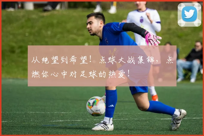 从绝望到希望！点球大战集锦，点燃你心中对足球的热爱！