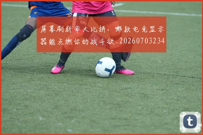屏幕刷新率大比拼，哪款电竞显示器能点燃你的战斗欲_20260703234052