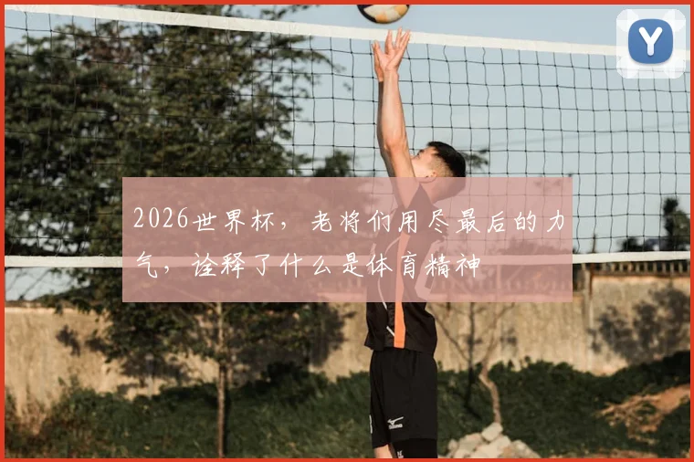 2026世界杯，老将们用尽最后的力气，诠释了什么是体育精神
