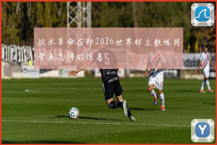 战术革命在即2026世界杯主教练将带来怎样的惊喜